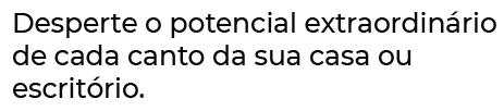 desperte o potencial extraordinário de cada canto da sua casa ou escritório